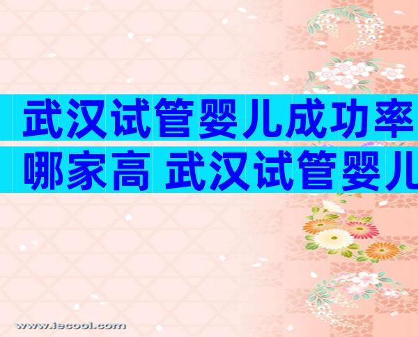 武汉试管婴儿成功率哪家高 武汉试管婴儿成功率哪家高一点